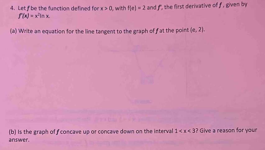 Let f be the function defined for x>0 , with f(e)=2 and f', the first derivative of f , given by
f'(x)=x^2ln x. 
(a) Write an equation for the line tangent to the graph of fat the point (e,2). 
(b) Is the graph of fconcave up or concave down on the interval 1 ? Give a reason for your 
answer.