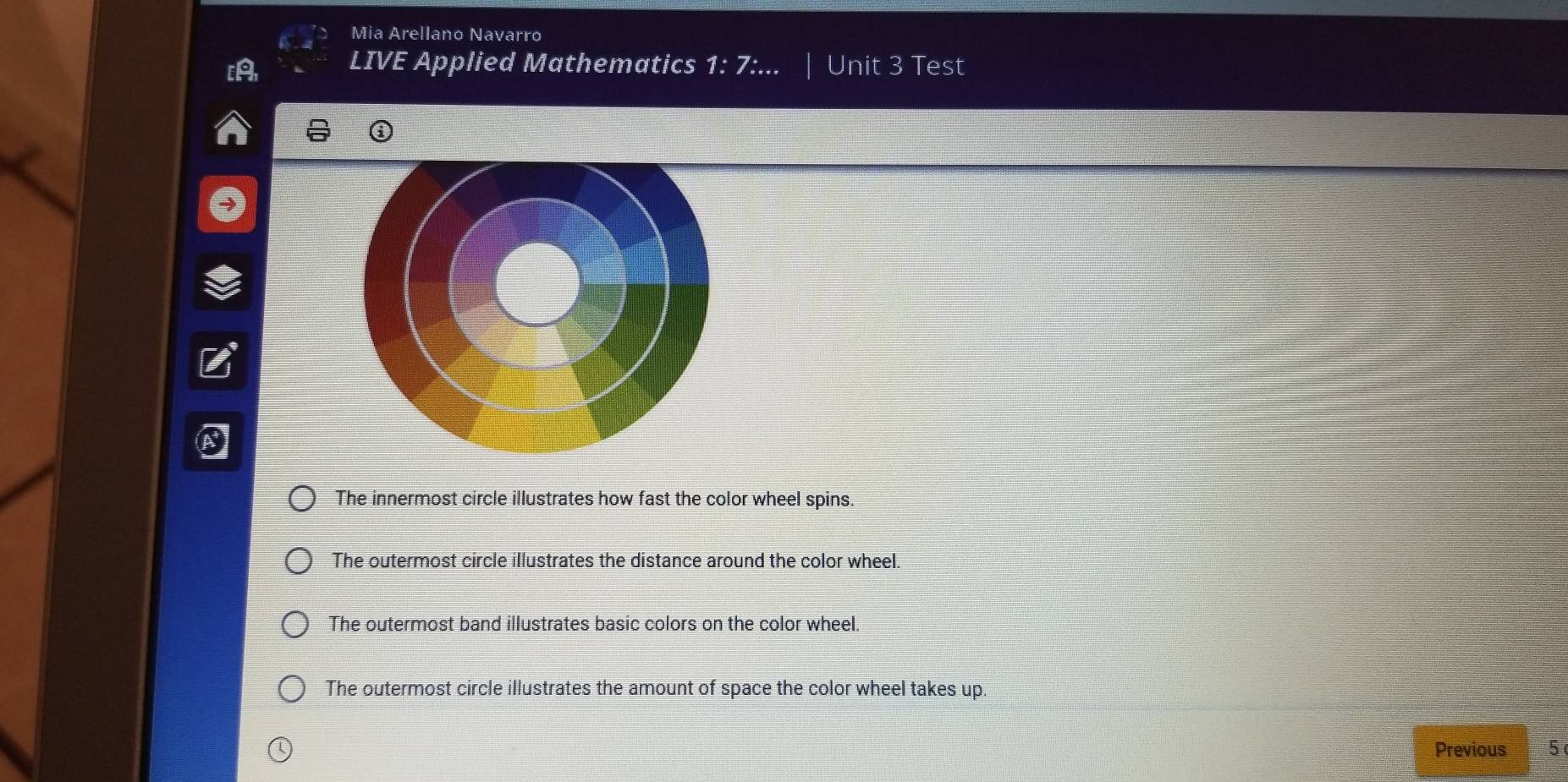 Mia Arellano Navarro
LIVE Applied Mathematics 1:7: Unit 3 Test
The innermost circle illustrates how fast the color wheel spins.
The outermost circle illustrates the distance around the color wheel.
The outermost band illustrates basic colors on the color wheel.
The outermost circle illustrates the amount of space the color wheel takes up.
Previous 5