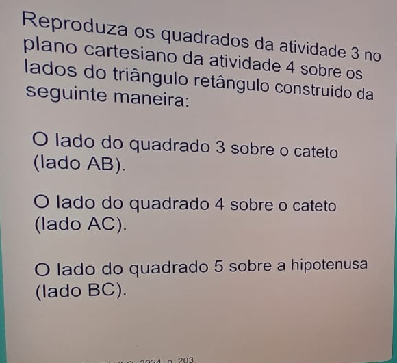 Reproduza os quadrados da atividade 3 no
plano cartesiano da atividade 4 sobre os
lados do triângulo retângulo construído da
seguinte maneira:
O lado do quadrado 3 sobre o cateto
(lado AB).
O lado do quadrado 4 sobre o cateto
(lado AC).
O lado do quadrado 5 sobre a hipotenusa
(lado BC).
203