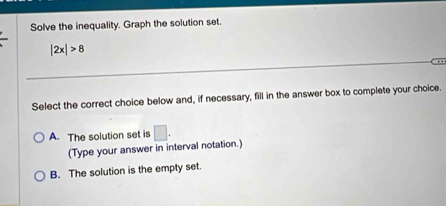 Solve the inequality. Graph the solution set.
|2x|>8
Select the correct choice below and, if necessary, fill in the answer box to complete your choice.
A. The solution set is □. 
(Type your answer in interval notation.)
B. The solution is the empty set.