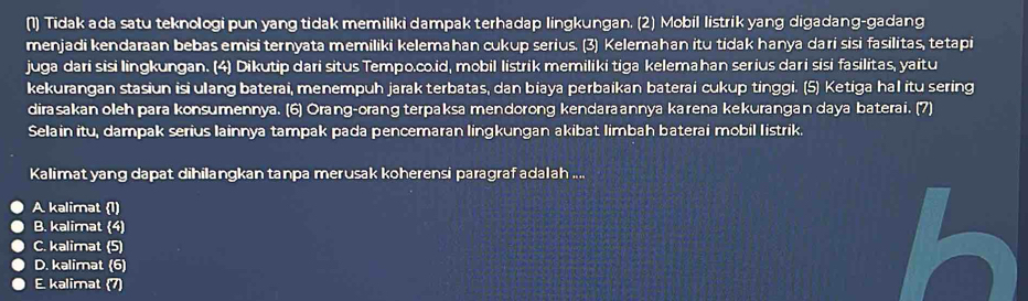 (1) Tidak ada satu teknologi pun yang tidak memiliki dampak terhadap lingkungan. (2) Mobil listrik yang digadang-gadang
menjadi kendaraan bebas emisi ternyata memiliki kelemahan cukup serius. (3) Kelemahan itu tidak hanya dari sisi fasilitas, tetapi
juga dari sisi lingkungan. (4) Dikutip dari situs Tempo.co.id, mobil listrik memiliki tiga kelemahan serius dari sisi fasilitas, yaitu
kekurangan stasiun isi ulang baterai, menempuh jarak terbatas, dan biaya perbaikan baterai cukup tinggi. (5) Ketiga hal itu sering
dirasakan oleh para konsumennya. (6) Orang-orang terpaksa mendorong kendaraannya karena kekurangan daya baterai. (7)
Selain itu, dampak serius lainnya tampak pada pencemaran lingkungan akibat limbah baterai mobil listrik.
Kalimat yang dapat dihilangkan tanpa merusak koherensi paragraf adalah ....
A kalimat (1)
B. kalimat (4)
C. kalimat (5)
D. kalimat (6)
E. kalimat (7)