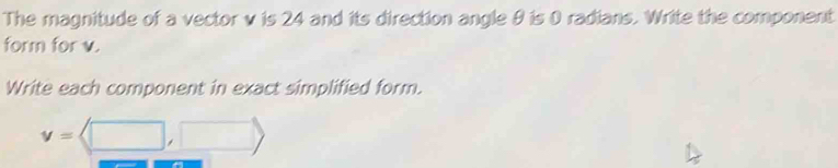 The magnitude of a vector v is 24 and its direction angle θ is 0 radians. Write the component 
form for v. 
Write each component in exact simplified form.
v=langle □ ,□ rangle