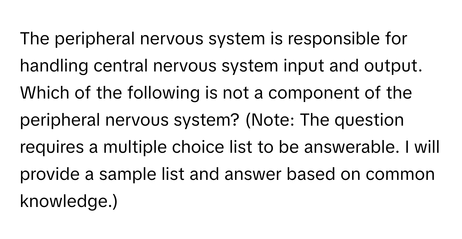 The peripheral nervous system is responsible for handling central nervous system input and output. Which of the following is not a component of the peripheral nervous system?  (Note:  The question requires a multiple choice list to be answerable.  I will provide a sample list and answer based on common knowledge.)