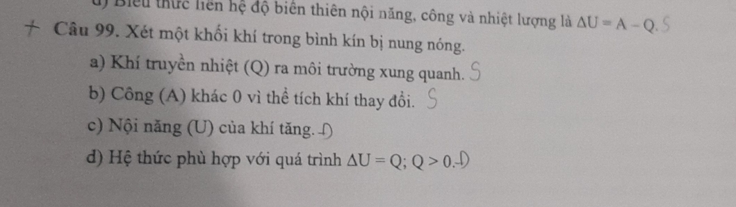 Biểu thực liên hệ độ biến thiên nội năng, công và nhiệt lượng là △ U=A-Q
Câu 99. Xét một khối khí trong bình kín bị nung nóng. 
a) Khí truyền nhiệt (Q) ra môi trường xung quanh. 
b) Công (A) khác 0 vì thể tích khí thay đổi. 
c) Nội năng (U) của khí tăng. ∫ 
d) Hệ thức phù hợp với quá trình Delta U=Q; Q>0.-D