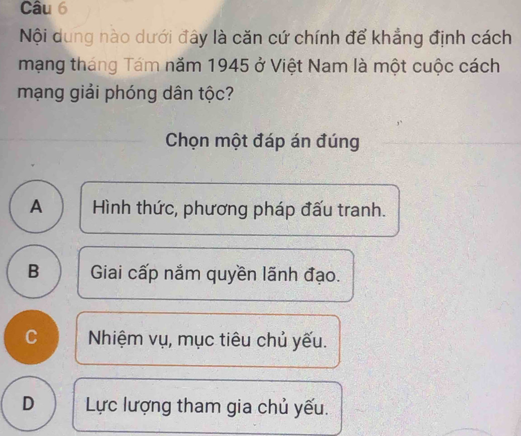 Nội dung nào dưới đây là căn cứ chính để khẳng định cách
mạng tháng Tám năm 1945 ở Việt Nam là một cuộc cách
mạng giải phóng dân tộc?
Chọn một đáp án đúng
A Hình thức, phương pháp đấu tranh.
B Giai cấp nắm quyền lãnh đạo.
C Nhiệm vụ, mục tiêu chủ yếu.
D Lực lượng tham gia chủ yếu.