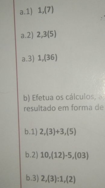 1,(7) 
a.2) 2, 3(5)
a.3) 1,(36) 
b) Efetua os cálculos, a 
resultado em forma de 
b.1) 2,(3)+3,(5)
b.2) 10,(12)-5,(03)
b.3) 2,(3):1,(2)