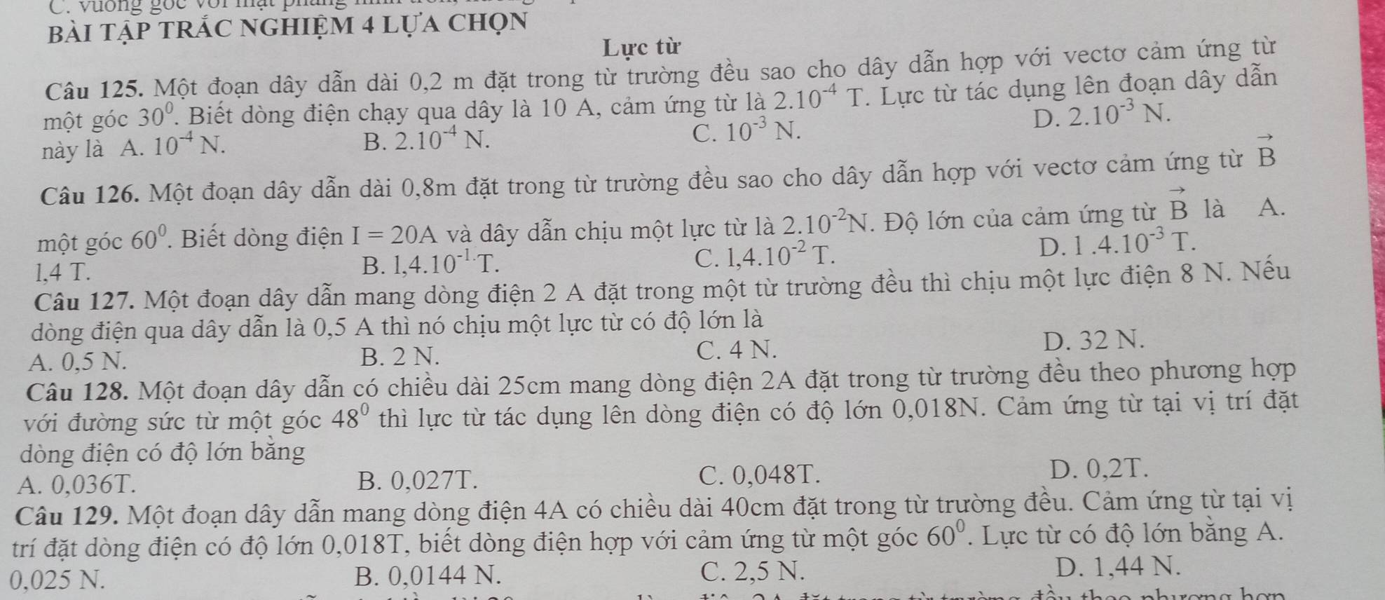 Vương gọc vor mạt phững
bài tập trắc nghiệm 4 lựa chọn
Lực từ
Câu 125. Một đoạn dây dẫn dài 0,2 m đặt trong từ trường đều sao cho dây dẫn hợp với vectơ cảm ứng từ
một góc 30°. Biết dòng điện chạy qua dây là 10 A, cảm ứng từ là 2.10^(-4)T : Lực từ tác dụng lên đoạn dây dẫn
D. 2.10^(-3)N.
này là A. 10^(-4)N.
B. 2.10^(-4)N. C. 10^(-3)N.
Câu 126. Một đoạn dây dẫn dài 0,8m đặt trong từ trường đều sao cho dây dẫn hợp với vectơ cảm ứng từ vector B
một góc 60^0. Biết dòng điện I=20A và dây dẫn chịu một lực từ là 2.10^(-2)N. Độ lớn của cảm ứng từ vector B là A.
1,4 T.
B. 1,4.10^(-1.)T. C. 1,4.10^(-2)T.
D. 1.4.10^(-3)T.
Câu 127. Một đoạn dây dẫn mang dòng điện 2 A đặt trong một từ trường đều thì chịu một lực điện 8 N. Nếu
đòng điện qua dây dẫn là 0,5 A thì nó chịu một lực từ có độ lớn là
A. 0,5 N. B. 2 N. C. 4 N. D. 32 N.
Câu 128. Một đoạn dây dẫn có chiều dài 25cm mang dòng điện 2A đặt trong từ trường đều theo phương hợp
với đường sức từ một góc 48° thì lực từ tác dụng lên dòng điện có độ lớn 0,018N. Cảm ứng từ tại vị trí đặt
dòng điện có độ lớn bằng
C. 0,048T.
A. 0,036T. B. 0,027T. D. 0,2T.
Câu 129. Một đoạn dây dẫn mang dòng điện 4A có chiều dài 40cm đặt trong từ trường đều. Cảm ứng từ tại vị
trí đặt dòng điện có độ lớn 0,018T, biết dòng điện hợp với cảm ứng từ một góc 60°. Lực từ có độ lớn bằng A.
0,025 N. B. 0,0144 N. C. 2,5 N.
D. 1,44 N.