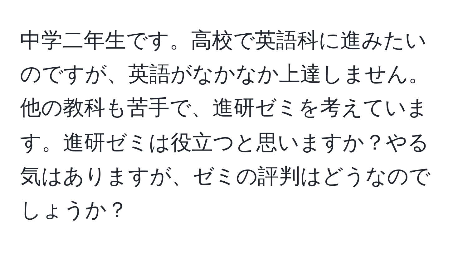 中学二年生です。高校で英語科に進みたいのですが、英語がなかなか上達しません。他の教科も苦手で、進研ゼミを考えています。進研ゼミは役立つと思いますか？やる気はありますが、ゼミの評判はどうなのでしょうか？