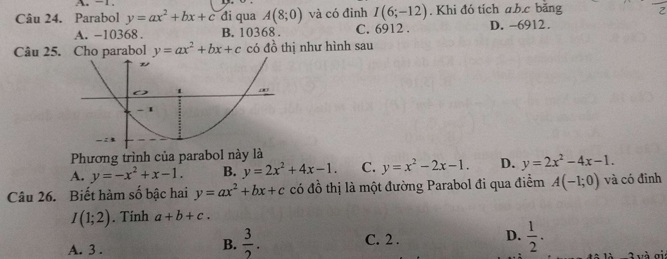 A. -1.
Câu 24. Parabol y=ax^2+bx+c đi qua A(8;0) và có đỉnh I(6;-12). Khi đó tích a.b. c băng
A. -10368. B. 10368. C. 6912.
D. -6912.
Câu 25. Cho parabol y=ax^2+bx+c có đồ thị như hình sau
Phương trình của parabol này là
A. y=-x^2+x-1.
B. y=2x^2+4x-1. C. y=x^2-2x-1. D. y=2x^2-4x-1. 
Câu 26. Biết hàm số bậc hai y=ax^2+bx+c có đồ thị là một đường Parabol đi qua điểm A(-1;0) và có đinh
I(1;2). Tính a+b+c.
A. 3.
B.  3/2 .
C. 2 .
D.  1/2 . 
đô là =3 và ơi