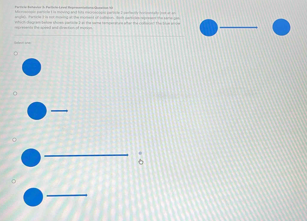 Particle Behavior 3: Particle-Level Representations:Question 10 
Microscopic particle 1 is moving and hits microscopic particle 2 perfectly horizontally (not at an 
angle). Particle 2 is not moving at the moment of collision. Both particles represent the same gas. 
Which diagram below shows particle 2 at the same temperature after the collision? The blue arrow 
represents the speed and direction of motion. 
_ 
Select one: 
_ 
_