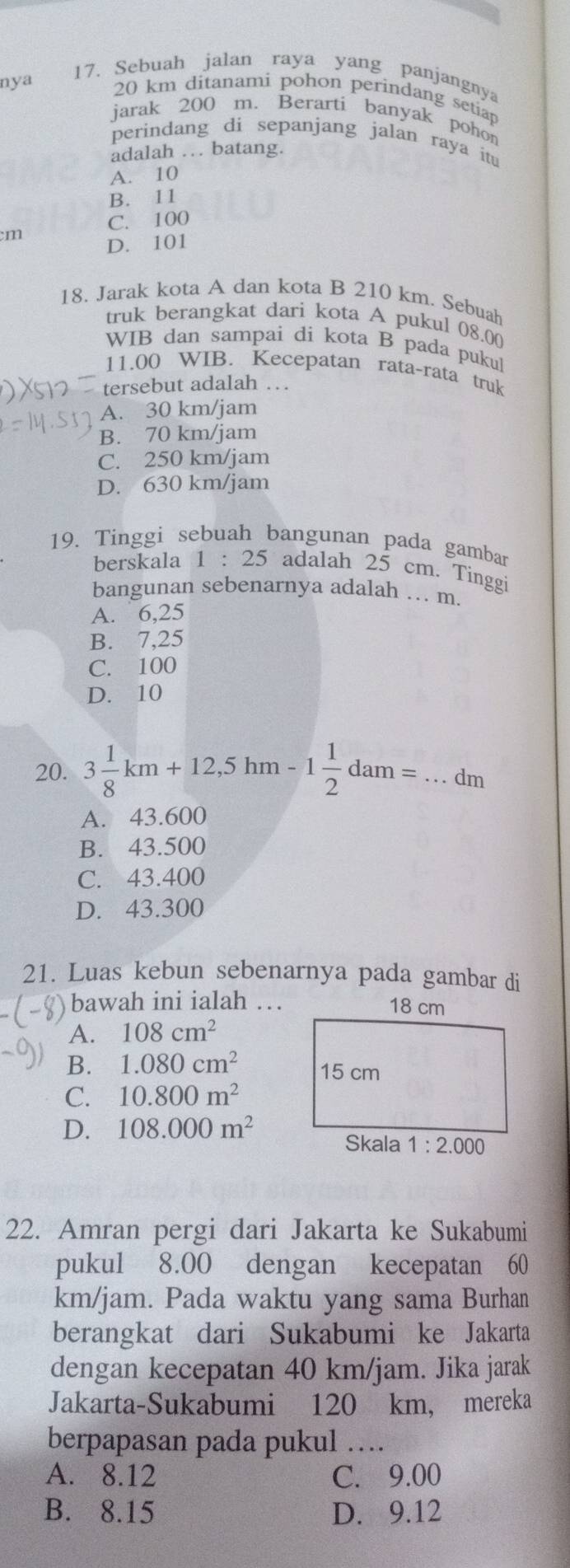 nya
17. Sebuah jalan raya yang panjangnya
20 km ditanami pohon perindang setiap
jarak 200 m. Berarti banyak pohon
perindang di sepanjang jalan raya it
adalah … batang.
A. 10
B. 11
C. 100
m D. 101
18. Jarak kota A dan kota B 210 km. Sebuah
truk berangkat dari kota A pukul 08.00
WIB dan sampai di kota B pada pukul
11.00 WIB. Kecepatan rata-rata truk
tersebut adalah …
A. 30 km/jam
B. 70 km/jam
C. 250 km/jam
D. 630 km/jam
19. Tinggi sebuah bangunan pada gambar
berskala 1:25 adalah 25 cm. Tinggi
bangunan sebenarnya adalah .. m.
A. 6,25
B. 7,25
C. 100
D. 10
20. 3 1/8 km+12,5hm-1 1/2 dam=...dm _
A. 43.600
B. 43.500
C. 43.400
D. 43.300
21. Luas kebun sebenarnya pada gambar di
bawah ini ialah …
A. 108cm^2
B. 1.080cm^2
C. 10.800m^2
D. 108.000m^2
22. Amran pergi dari Jakarta ke Sukabumi
pukul 8.00 dengan kecepatan 60
km/jam. Pada waktu yang sama Burhan
berangkat dari Sukabumi ke Jakarta
dengan kecepatan 40 km/jam. Jika jarak
Jakarta-Sukabumi 120 km, mereka
berpapasan pada pukul …
A. 8.12 C. 9.00
B. 8.15 D. 9.12