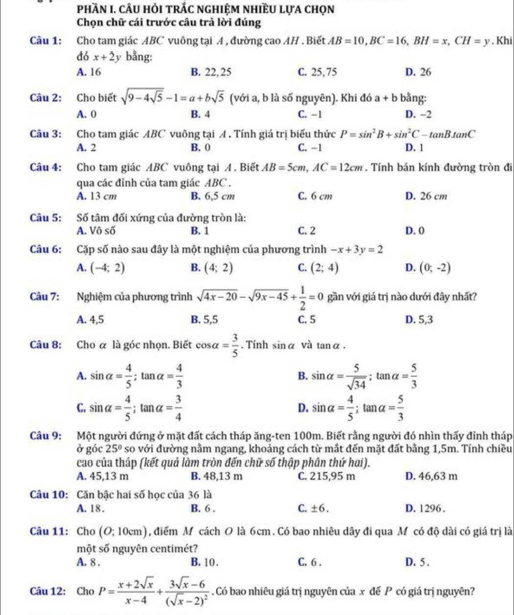 PhầN I. câU HỏI trÁc nghIệm nhIềU lựa chọn
Chọn chữ cái trước câu trả lời đúng
Câu 1: Cho tam giác ABC vuông tại A , đường cao AH . Biết AB=10,BC=16,BH=x,CH=y. Khi
đó x+2 y bằng:
A. 16 B. 22, 25 C. 25,75 D. 26
Câu 2: Cho biết sqrt(9-4sqrt 5)-1=a+bsqrt(5) (với a, b là số nguyên). Khi đó a+b bằng:
A. 0 B. 4 C. -1 D. −2
Câu 3: Cho tam giác ABC vuông tại A . Tính giá trị biểu thức P=sin^2B+sin^2C-tan Btan C
A. 2 B. 0 C. -1 D. 1
Câu 4: Cho tam giác ABC vuông tại A . Biết AB=5cm,AC=12cm. Tính bán kính đường tròn đi
qua các đỉnh của tam giác ABC .
A. 13 cm B. 6,5 cm C. 6 cm D. 26 cm
Câu 5: Số tâm đối xứng của đường tròn là:
A. Vô số B. 1 C. 2 D. 0
Câu 6: Cặp số nào sau đây là một nghiệm của phương trình -x+3y=2
A. (-4;2) B. (4;2) C. (2;4) D. (0;-2)
Câu 7: Nghiệm của phương trình sqrt(4x-20)-sqrt(9x-45)+ 1/2 =0 gần với giá trị nào dưới đây nhất?
A. 4,5 B. 5,5 C. 5 D. 5,3
Câu 8: Cho α là góc nhọn. Biết cos alpha = 3/5 . Tính sin alpha và tar alpha .
A. sin alpha = 4/5 ;tan alpha = 4/3  sin alpha = 5/sqrt(34) ; tan alpha = 5/3 
B.
C. sin alpha = 4/5 ;tan alpha = 3/4  sin alpha = 4/5 ;tan alpha = 5/3 
D.
Câu 9: Một người đứng ở mặt đất cách tháp ăng-ten 100m. Biết rằng người đó nhìn thấy đỉnh tháp
ở góc 25° so với đường nằm ngang, khoảng cách từ mắt đến mặt đất bằng 1,5m. Tính chiều
cao của tháp (kết quả làm tròn đến chữ số thập phân thứ hai).
A. 45,13 m B. 48,13 m C. 215,95 m D. 46,63 m
Câu 10: Căn bậc hai số học của 36 là
A. 18 . B. 6 . C. ± 6. D. 1296 .
Câu 11: Cho (O;10cm) , điểm M cách O là 6cm. Có bao nhiêu dây đi qua Mô có độ dài có giá trị là
một số nguyên centimét?
A. 8 . B. 10 . C. 6 . D. 5 .
Câu 12: Cho P= (x+2sqrt(x))/x-4 +frac 3sqrt(x)-6(sqrt(x)-2)^2. Có bao nhiêu giá trị nguyên của x để P có giá trị nguyên?