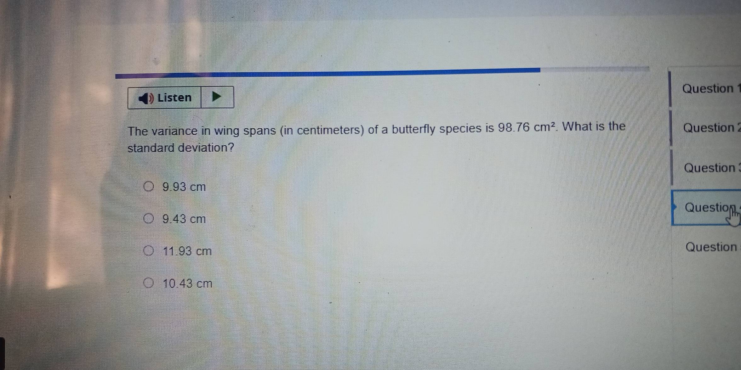 Listen Question 1
The variance in wing spans (in centimeters) of a butterfly species is 98.76cm^2. What is the Question 
standard deviation?
Question
9.93 cm
Question
9.43 cm
11.93 cm
Question
10.43 cm