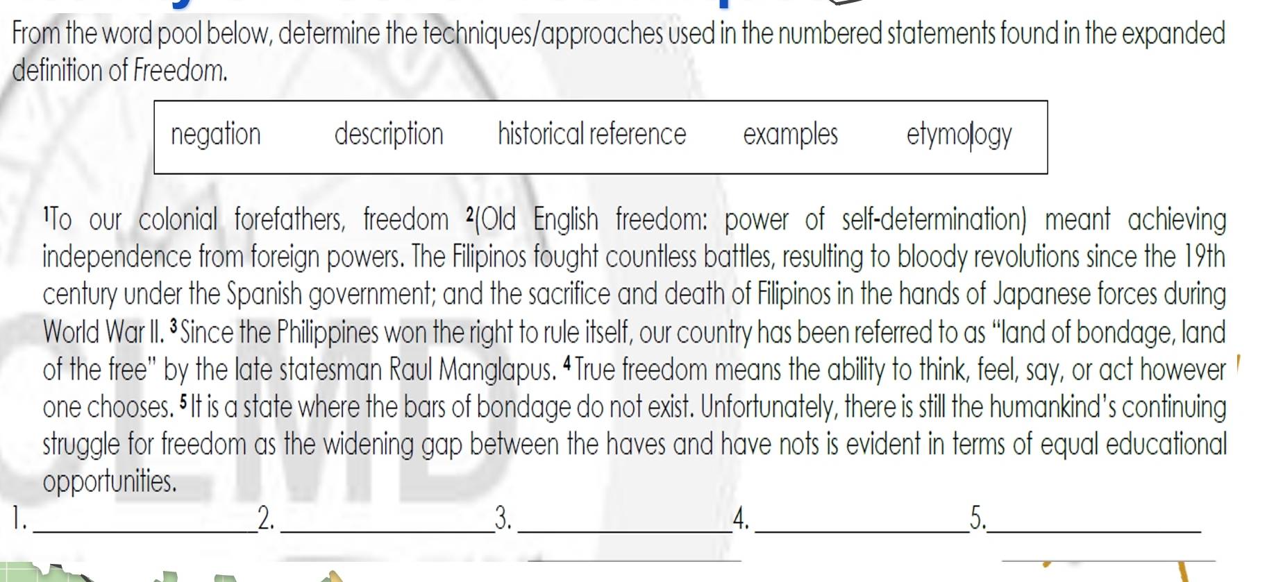 From the word pool below, determine the techniques/approaches used in the numbered statements found in the expanded
definition of Freedom.
negation description historical reference examples etymology
¹To our colonial forefathers, freedom ²(Old English freedom: power of self-determination) meant achieving
independence from foreign powers. The Filipinos fought countless battles, resulting to bloody revolutions since the 19th
century under the Spanish government; and the sacrifice and death of Filipinos in the hands of Japanese forces during
World War II. ³Since the Philippines won the right to rule itself, our country has been referred to as “land of bondage, land
of the free” by the late statesman Raul Manglapus. “True freedom means the ability to think, feel, say, or act however
one chooses. §It is a state where the bars of bondage do not exist. Unfortunately, there is still the humankind's continuing
struggle for freedom as the widening gap between the haves and have nots is evident in terms of equal educational
opportunities.
1._
2._
3._
4._
5._
_