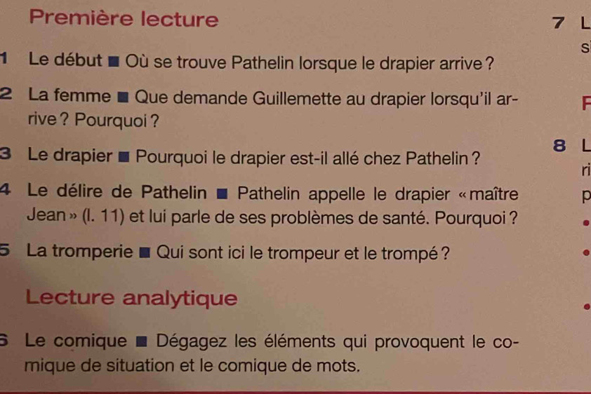 Première lecture 7 L 
s 
Le début à Où se trouve Pathelin lorsque le drapier arrive ? 
2 La femme ■ Que demande Guillemette au drapier lorsqu'il ar- 
rive ? Pourquoi ? 
8 L 
3 Le drapier ■ Pourquoi le drapier est-il allé chez Pathelin ? 
ri 
4 Le délire de Pathelin * Pathelin appelle le drapier «maître p 
Jean » (I. 11) et lui parle de ses problèmes de santé. Pourquoi ? 
5 La tromperie ■ Qui sont ici le trompeur et le trompé ? 
Lecture analytique 
6 Le comique * Dégagez les éléments qui provoquent le co- 
mique de situation et le comique de mots.