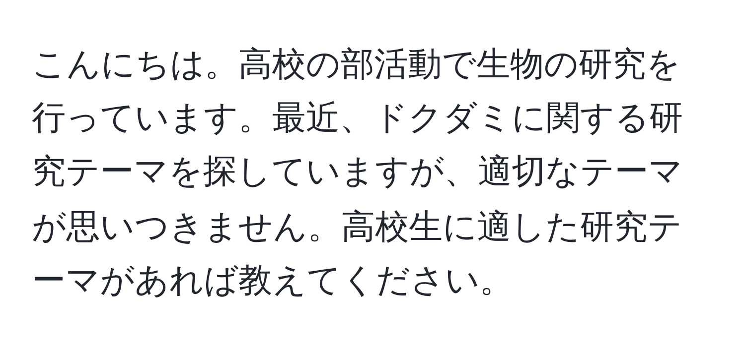 こんにちは。高校の部活動で生物の研究を行っています。最近、ドクダミに関する研究テーマを探していますが、適切なテーマが思いつきません。高校生に適した研究テーマがあれば教えてください。