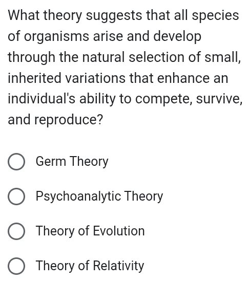 What theory suggests that all species
of organisms arise and develop
through the natural selection of small,
inherited variations that enhance an
individual's ability to compete, survive,
and reproduce?
Germ Theory
Psychoanalytic Theory
Theory of Evolution
Theory of Relativity