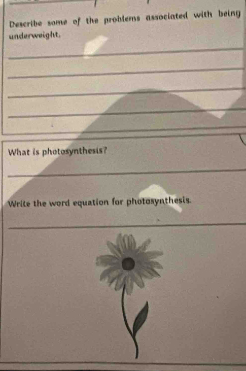 Describe some of the problems associated with being 
underweight. 
_ 
_ 
_ 
_ 
_ 
_ 
What is photosynthesis? 
_ 
Write the word equation for photosynthesis. 
_