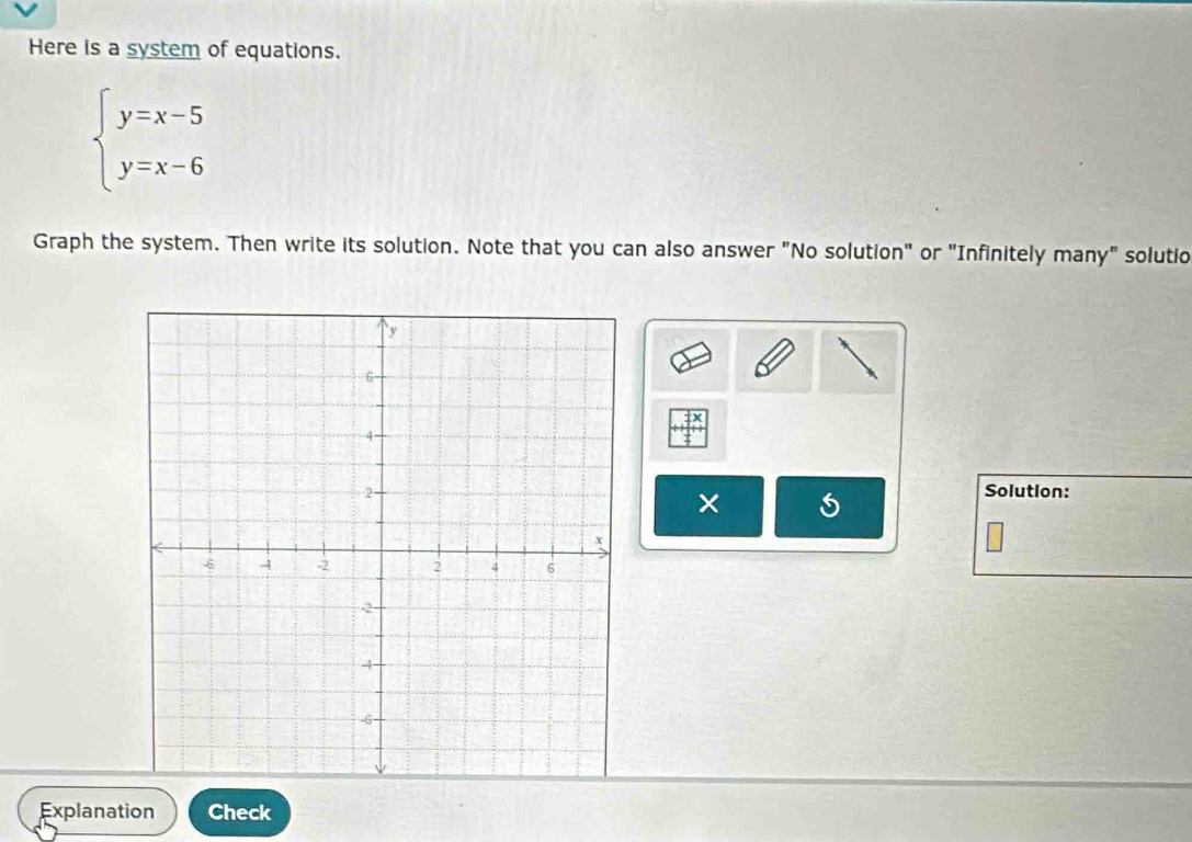 Here is a system of equations.
beginarrayl y=x-5 y=x-6endarray.
Graph the system. Then write its solution. Note that you can also answer "No solution" or "Infinitely many" solutio 
Solution: 
× 
Explanation Check