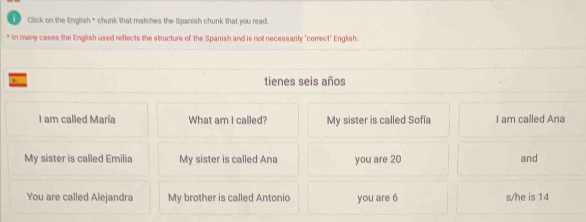 Click on the English * chunk that matches the Spanish chunk that you read. 
In many cases the English used reflects the structure of the Spanish and is not necessarily "correct" English. 
tienes seis años 
I am called María What am I called? My sister is called Sofía I am called Ana 
My sister is called Emilia My sister is called Ana you are 20 and 
You are called Alejandra My brother is called Antonio you are 6 s/he is 14