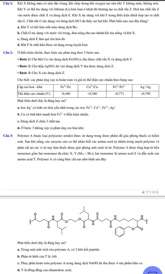 Khí X không màu có mùi đặc trưng, khi cháy trong khí oxygen tạo nên khí Y không màu, không mùi.
Khí Y có thể tác dụng với lithium (Li) kim loại ở nhiệt độ thường tạo ra chất rắn Z. Hoà tan chất rắn Z
vào nước được chất X và dung dịch E. Khí X tác dụng với khí F trong điều kiện thích hợp tạo ra chất
rắn G. Chất rắn G tác dụng với dung dịch HCl dư thấy sủi bọt khí. Phát biểu nào sau đây đủng?
a. Khí Y có thể làm mắt màu dung dịch Br₂.
b. Chất G tác dụng với nước vôi trong, đun nóng nhẹ tạo thành kết tủa trắng và khí X.
c. Dung dịch E làm quì tím hóa đỏ.
d. Khí F là chất khử được sử dụng trong luyện kim.
Câu 2: Ở điều kiện chuẩn, thực hiện các phản ứng theo 3 bước sau:
Bước 1: Cho bột Cu vào dung dịch Fe(NO_3)_3 1 thu được chất rắn X và dung dịch Y.
* Bước 2: Cho tiếp . AgNO_3 3 dư vào dung dịch Y thu được dung dịch Z.
*  Bước 3: Cho X vào dung dịch Z.
Cho biết: các phản ứng xảy ra hoàn toàn và giá trị thể điện cực chuẩn theo bảng sau:
Phát biểu dưới đây là đúng hay sai?
a. Ion As g* có tính oxi hóa yếu nhất trong các ion: Fe^(2+),Cu^(2+),Fe^(3+),Ag^+.
b. Cu có tính khử mạnh hơn Fe^(2+) ở điều kiện chuẩn.
c. Dung dịch Z chứa 3 chất tan.
d. Ở bước 3 không xảy ra phản ứng oxi hóa khử.
Câu 3: Polymer A thuộc loại poly(ester amide) được sử dụng trong dược phẩm đề giải phóng thuốc có kiểm
soát. Sau khi uống, các enzyme của cơ thể nhận biết các amino acid tự nhiên trong mạch polymer và
phân cắt tại các vị trí này làm thuốc được giải phóng một cách từ từ. Polymer A được tổng hợp từ bốn
monomer gồm hai monomer đa chức X, Y (M_X , hai monomer là amino acid Z và dẫn xuất của
amino acid T. Polymer A có công thức cấu tạo như hình sau đây:
4|TYHH
Phát biểu dưới đây là đúng hay sai?
a. Trong một mắt xích của polymer A, có 3 liên kết peptide.
b. Phân tử khối của T là 146.
c. Thủy phân hoàn toàn polymer A trong dung dịch NaOH dư thu được 4 sản phẩm hữu cơ.
d. Y là đồng đẳng của ethanedioic acid.