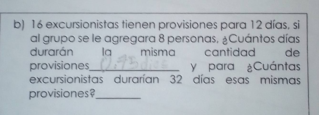 16 excursionistas tienen provisiones para 12 días, si 
al grupo se le agregara 8 personas, ¿Cuántos días 
durarán la misma cantidad de 
provisiones_ y para ¿Cuántas 
excursionistas durarían 32 días esas mismas 
provisiones?_