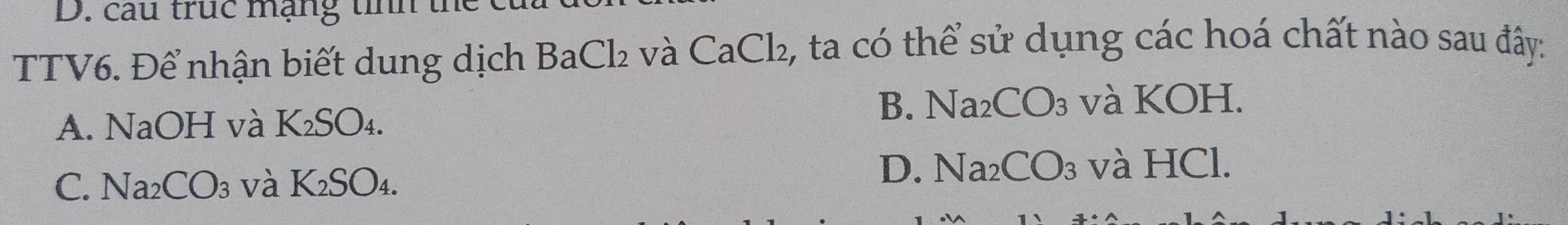 cau trục mạng tính th
TTV6. Để nhận biết dung dịch Bao _  2 và CaCl₂, ta có thể sử dụng các hoá chất nào sau đây:
B. Na_2CO_3 và KOH.
A. NaOH và K₂SO₄.
D. Na_2CO_3
C. Na₂CO₃ và K_2SO_4. và HCl.