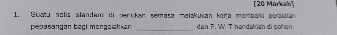 [20 Markah] 
1. Suatu notis standard di perlukan semasa melakukan kerja membaiki peralatan 
pepasangan bagi mengelakkan _dan P. W. T hendaklah di pohon.