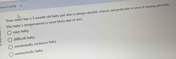 ion 17 of 18
Your sister has a 3-month -old baby girl who is always cheerful, relaxed, and predictable in terms of sleeping and eating.
The baby’s temperament is most likely that of a(n).
casy baby.
difficult baby.
emotionally reclusive baby.
melancholic baby.