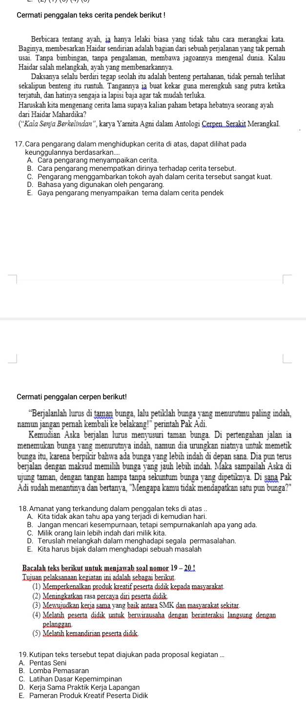 Cermati penggalan teks cerita pendek berikut !
Berbicara tentang ayah, ia hanya lelaki biasa yang tidak tahu cara merangkai kata.
Baginya, membesarkan Haidar sendirian adalah bagian dari sebuah perjalanan yang tak pernah
usai. Tanpa bimbingan, tanpa pengalaman, membawa jagoannya mengenal dunia. Kalau
Haidar salah melangkah, ayah yang membenarkannya.
Daksanya selalu berdiri tegap seolah itu adalah benteng pertahanan, tidak pernah terlihat
sekalipun benteng itu runtuh. Tangannya ia buat kekar guna merengkuh sang putra ketika
terjatuh, dan hatinya sengaja ia lapisi baja agar tak mudah terluka
Haruskah kita mengenang cerita lama supaya kalian paham betapa hebatnya seorang ayah
dari Haidar Mahardika?
(“Kala Senja Berkelindan”, karya Yarnita Agni dalam Antologi Cerpen. Serakit MerangkaI.
17. Cara pengarang dalam menghidupkan cerita di atas, dapat dilihat pada
keunggulannya berdasarkan....
A. Cara pengarang menyampaikan cerita.
B. Cara pengarang menempatkan dirinya terhadap cerita tersebut.
C. Pengarang menggambarkan tokoh ayah dalam cerita tersebut sangat kuat.
D. Bahāsa yang digunakan oleh pengarang.
E. Gaya pengarang menyampaikan tema dalam cerita pendek
Cermati penggalan cerpen berikut!
“Berjalanlah lurus di taman bunga, lalu petiklah bunga yang menurutmu paling indah,
namun jangan pernah kembali ke belakang!" perintah Pak Adi.
Kemudian Aska berjalan lurus menyusuri taman bunga. Di pertengahan jalan ia
menemukan bunga yang menurutnya indah, namun dia urungkan niatnya untuk memetik
bunga itu, karena berpikir bahwa ada bunga yang lebih indah di depan sana. Dia pun terus
berjalan dengan maksud memilih bunga yang jäuh lebih indah. Maka sampailah Aska di
ujung taman, dengan tangan hampa tanpa sekuntum bunga yang dipetiknya. Di şana Pak
Adi sudah menantinya dan bertanya, "Mengapa kamu tidak mendapatkan satu pun bunga?"
18. Amanat yang terkandung dalam penggalan teks di atas ..
A. Kita tidak akan tahu apa yang terjadi di kemudian hari.
B. Jangan mencari kesempurnaan, tetapi sempurnakanlah apa yang ada.
C. Milik orang lain lebih indah dari milik kita.
D. Teruslah melangkah dalam menghadapi segala permasalahan.
E. Kita harus bijak dalam menghadapi sebuah masalah
Bacalah teks berikut untuk menjawab soal nomor 19 - 20!
Tujuan pelaksanaan kegiatan ini adalah sebagai berikut.
(1) Memperkenalkan produk kreatif peserta didik kepada masyarakat.
(2) Meningkatkan rasa percaya diri peserta didik.
(3) Mewujudkan kerja sama yang baik antara SMK dan masyarakat sekitar.
(4) Melatih peserta didik untuk berwirausaha dengan berinteraksi langsung dengan
pelanggan
(5) Melatih kemandirian peserta didik.
19. Kutipan teks tersebut tepat diajukan pada proposal kegiatan ...
A. Pentas Seni
B. Lomba Pemasaran
C. Latihan Dasar Kepemimpinan
D. Kerja Sama Praktik Kerja Lapangan
E. Pameran Produk Kreatif Peserta Didik