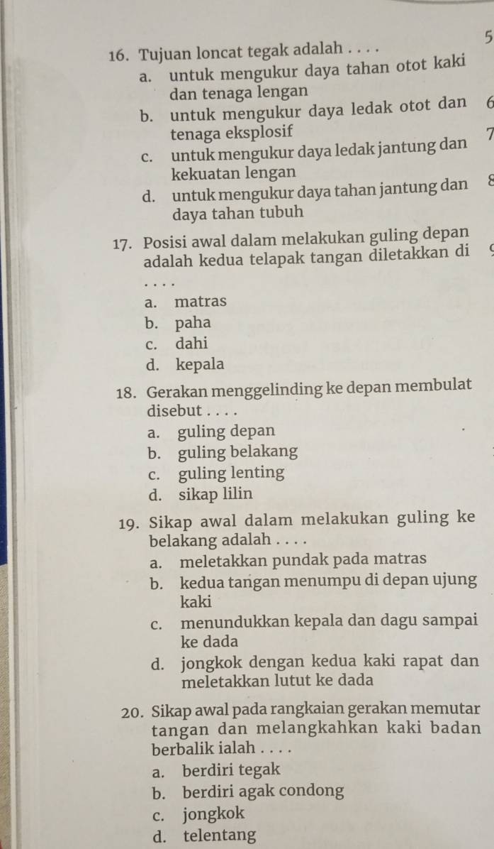 5
16. Tujuan loncat tegak adalah . . . .
a. untuk mengukur daya tahan otot kaki
dan tenaga lengan
b. untuk mengukur daya ledak otot dan 6
tenaga eksplosif
c. untuk mengukur daya ledak jantung dan 7
kekuatan lengan
d. untuk mengukur daya tahan jantung dan
daya tahan tubuh
17. Posisi awal dalam melakukan guling depan
adalah kedua telapak tangan diletakkan di 
.
a. matras
b. paha
c. dahi
d. kepala
18. Gerakan menggelinding ke depan membulat
disebut . . . .
a. guling depan
b. guling belakang
c. guling lenting
d. sikap lilin
19. Sikap awal dalam melakukan guling ke
belakang adalah . . . .
a. meletakkan pundak pada matras
b. kedua tangan menumpu di depan ujung
kaki
c. menundukkan kepala dan dagu sampai
ke dada
d. jongkok dengan kedua kaki rapat dan
meletakkan lutut ke dada
20. Sikap awal pada rangkaian gerakan memutar
tangan dan melangkahkan kaki badan
berbalik ialah . . . .
a. berdiri tegak
b. berdiri agak condong
c. jongkok
d. telentang