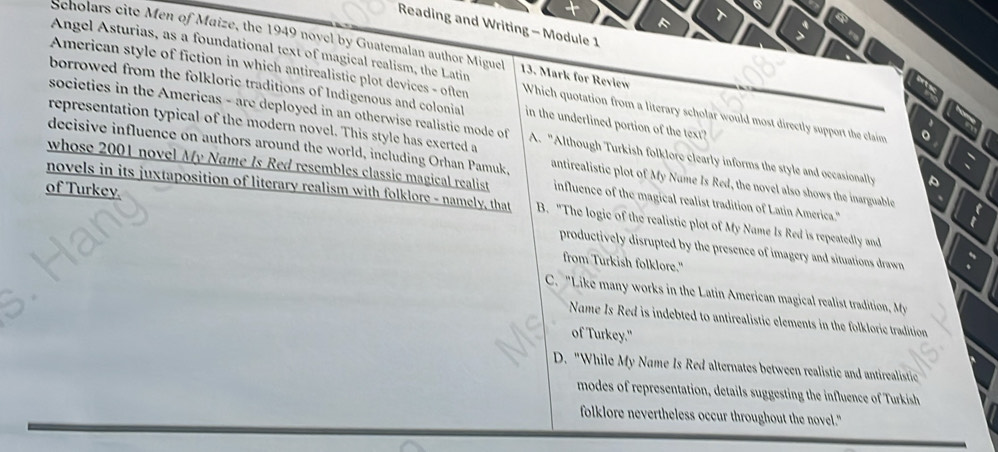 Reading and Writing - Module 1
: a
Scholars cite Men of Maize, the 1949 novel by Guatemalan author Miguel
Angel Asturias, as a foundational text of magical realism, the Latin 13. Mark for Review
American style of fiction in which antirealistic plot devices - often Which quotation from a literary scholar would most directly support the claim 
borrowed from the folkloric traditions of Indigenous and colonial in the underlined portion of the text?
representation typical of the modern novel. This style has exerted a
societies in the Americas - are deployed in an otherwise realistie mode of A. "Although Turkish folklore clearly informs the style and occasionally
decisive influence on authors around the world, including Orhan Pamuk,
whose 2001 novel My Name Is Red resembles classic magical realist influence of the magical realist tradition of Latin America."
novels in its juxtaposition of literary realism with folklore - namely, that antirealistic plot of My Nume Is Red, the novel also shows the inarguable
B. "The logic of the realistic plot of My Name Is Red is repeatedly and
of Turkey. productively disrupted by the presence of imagery and situations drawn
from Turkish folklore."
C. "Like many works in the Latin American magical realist tradtio M
Name Is Red is indebted to antirealistic elements in the folkloric tradition
of Turkey."
D. "While My Name Is Red alternates between realistic and antirealistic
modes of representation, details suggesting the influence of Turkish
folklore nevertheless occur throughout the novel."