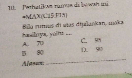 Perhatikan rumus di bawah ini.
=MAX(C15:F15)
Bila rumus di atas dijalankan, maka
hasilnya, yaitu ....
A. 70 C. 95
B. 80 D. 90
Alasan:
_