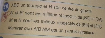 ABC un triangle et H son centre de gravité
A' et B' sont les milieux respectifs de [ BC ] et [ CA ].
M et N sont les milieux respectifs de [ BH ] et [ AH ]. 
Montrer que A'B' NM est un parallélogramme.