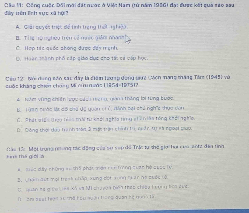 Công cuộc Đối mới đặt nước ở Việt Nam (từ năm 1986) đạt được kết quả nào sau
đây trên lĩnh vực xã hội?
A. Giải quyết triệt để tình trạng thất nghiệp.
B. Tỉ lệ hộ nghèo trên cả nước giảm nhanh
C. Hợp tác quốc phòng được đãy mạnh.
D. Hoàn thành phố cập giáo dục cho tất cả cấp học.
Câu 12: Nội dung nào sau đây là điểm tương đồng giữa Cách mạng tháng Tám (1945) và
cuộc kháng chiến chống Mĩ cứu nước (1954-1975)?
A. Nâm vững chiến lược cách mạng, giành thắng lọi từng bước.
B. Từng bước lật đố chế dộ quân chủ, đánh bại chủ nghĩa thực dân.
C. Phát triển theo hình thái từ khởi nghĩa từng phần lên tổng khởi nghĩa.
D. Dồng thời dấu tranh trên 3 mật trận chính trị, quân sự và ngoại giao.
Câu 13: Một trong những tác động của sự sụp đố Trật tự thế giới hai cực lanta đến tình
hình thế giới là
A.thúc đấy những xu thế phát triển mới trong quan hệ quốc tế.
B. chấm dứt mọi tranh cháp, xung đột trong quan hệ quốc tế.
C. quan hệ giữa Liên Xô và Mĩ chuyến biến theo chiều hướng tích cực.
D. làm xuất hiện xu thế hòa hoân trong quan hệ quốc tế.