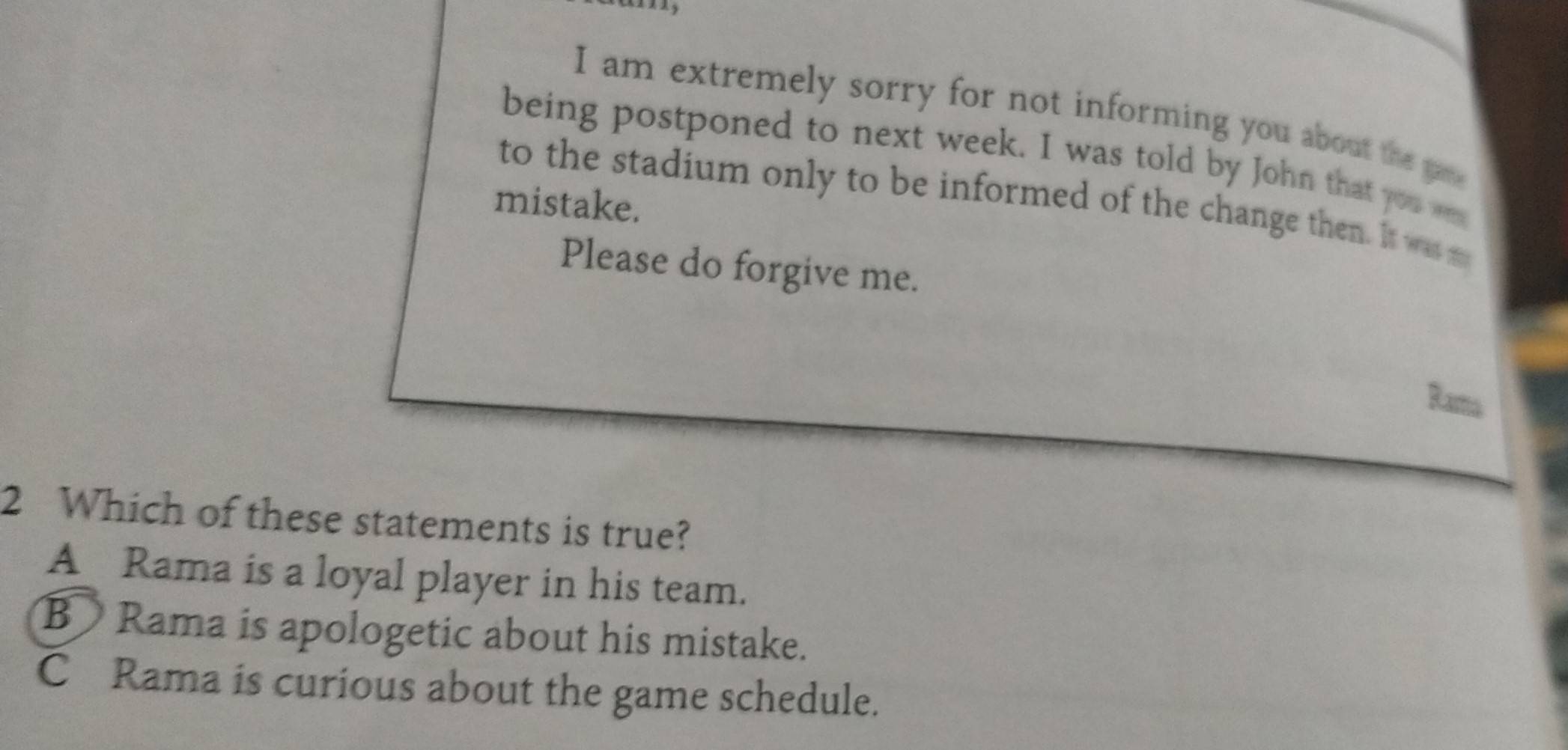 am extremely sorry for not informing you about the game
being postponed to next week. I was told by John that you wa
to the stadium only to be informed of the change then. It was m
mistake.
Please do forgive me.
Rama
2 Which of these statements is true?
A Rama is a loyal player in his team.
B Rama is apologetic about his mistake.
C Rama is curious about the game schedule.