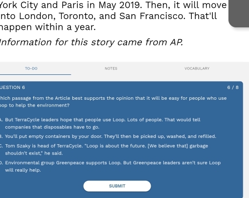 York City and Paris in May 2019. Then, it will move
nto London, Toronto, and San Francisco. That'll
happen within a year.
Information for this story came from AP.
TO-DO NOTES VOCABULARY
UESTION 6 6 / 8
hich passage from the Article best supports the opinion that it will be easy for people who use
op to help the environment?
A. But TerraCycle leaders hope that people use Loop. Lots of people. That would tell
companies that disposables have to go.
8. You'll put empty containers by your door. They'll then be picked up, washed, and refilled.
C. Tom Szaky is head of TerraCycle. "Loop is about the future. [We believe that] garbage
shouldn't exist," he said.
0. Environmental group Greenpeace supports Loop. But Greenpeace leaders aren't sure Loop
will really help.
SUBMIT