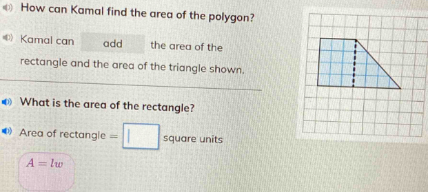 How can Kamal find the area of the polygon? 
》 Kamal can add the area of the 
rectangle and the area of the triangle shown. 
What is the area of the rectangle? 
Area of rectangle =□ square units
A=lw