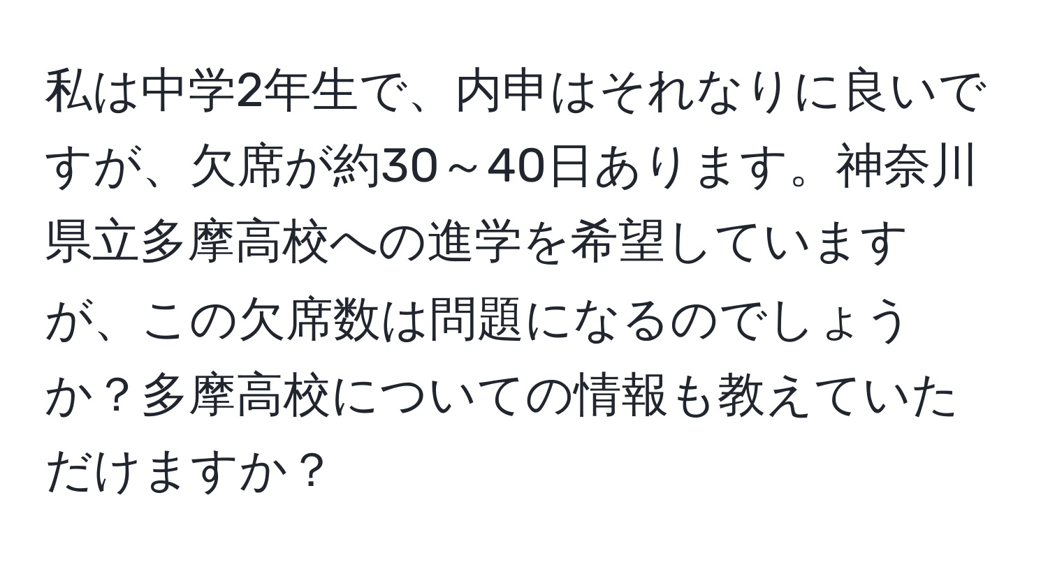 私は中学2年生で、内申はそれなりに良いですが、欠席が約30～40日あります。神奈川県立多摩高校への進学を希望していますが、この欠席数は問題になるのでしょうか？多摩高校についての情報も教えていただけますか？