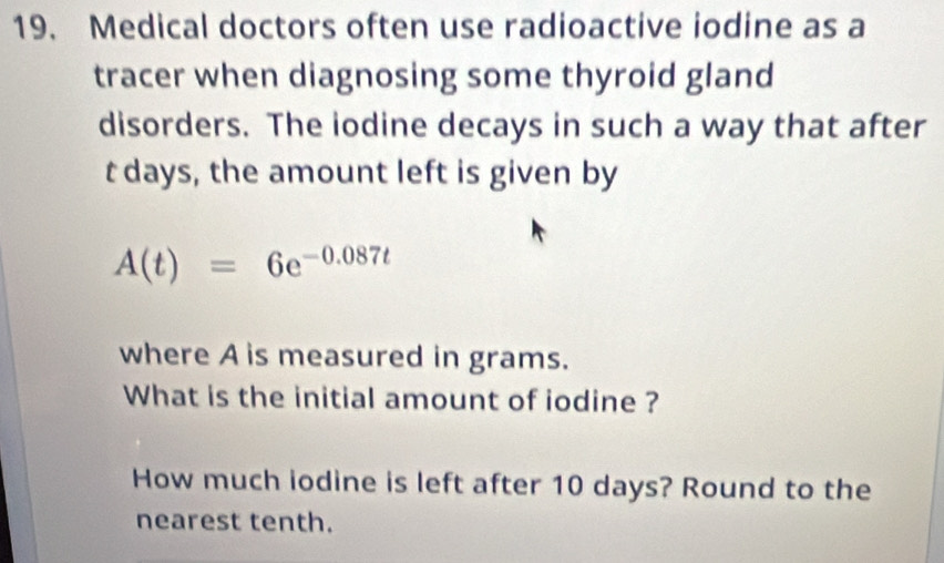 Medical doctors often use radioactive iodine as a 
tracer when diagnosing some thyroid gland 
disorders. The lodine decays in such a way that after
t days, the amount left is given by
A(t)=6e^(-0.087t)
where A is measured in grams. 
What is the initial amount of iodine ? 
How much iodine is left after 10 days? Round to the 
nearest tenth.