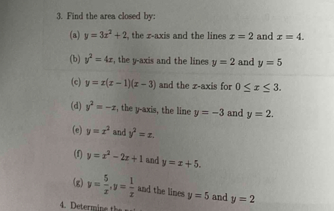 Find the area closed by: 
(a) y=3x^2+2 , the r -axis and the lines x=2 and x=4. 
(b) y^2=4x , the y-axis and the lines y=2 and y=5
(c) y=x(x-1)(x-3) and the x-axis for 0≤ x≤ 3. 
(d) y^2=-x , the y-axis, the line y=-3 and y=2. 
(e) y=x^2 and y^2=x. 
(f) y=x^2-2x+1 and y=x+5. 
(g) y= 5/x , y= 1/x  and the lines y=5 and y=2