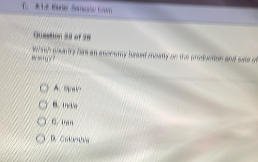 Exam Semester Exam
Queation 23 of 25
Which country has an economy based mostly on the production and saie o
energy?
A. Spain
B. India
C. Iran
D. Columbia