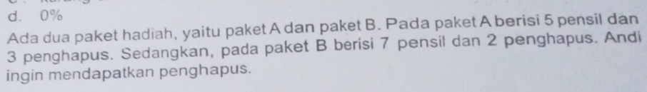 d. 0%
Ada dua paket hadiah, yaitu paket A dan paket B. Pada paket A berisi 5 pensil dan
3 penghapus. Sedangkan, pada paket B berisi 7 pensil dan 2 penghapus. Andi
ingin mendapatkan penghapus.