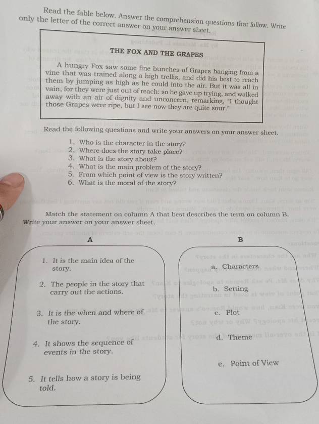 Read the fable below. Answer the comprehension questions that follow. Write
only the letter of the correct answer on your answer sheet.
THE FOX AND THE GRAPES
A hungry Fox saw some fine bunches of Grapes hanging from a
vine that was trained along a high trellis, and did his best to reach
them by jumping as high as he could into the air. But it was all in
vain, for they were just out of reach: so he gave up trying, and walked
away with an air of dignity and unconcern, remarking, "I thought
those Grapes were ripe, but I see now they are quite sour."
Read the following questions and write your answers on your answer sheet.
1. Who is the character in the story?
2. Where does the story take place?
3. What is the story about?
4. What is the main problem of the story?
5. From which point of view is the story written?
6. What is the moral of the story?
Match the statement on column A that best describes the term on column B.
Write your answer on your answer sheet.
A
B
1. It is the main idea of the
story. a. Characters
2. The people in the story that b. Setting
carry out the actions.
3. It is the when and where of c. Plot
the story.
4. It shows the sequence of d. Theme
events in the story.
e. Point of View
5. It tells how a story is being
told.