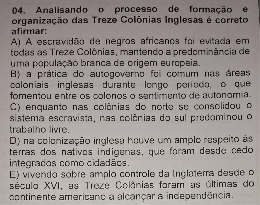 Analisando o processo de formação e
organização das Treze Colônias Inglesas é correto
afirmar:
A) A escravidão de negros africanos foi evitada em
todas as Treze Colônias, mantendo a predominância de
uma população branca de origem europeia.
B) a prática do autogoverno foi comum nas áreas
coloniais inglesas durante longo período, o que
fomentou entre os colonos o sentimento de autonomia.
C) enquanto nas colônias do norte se consolidou o
sistema escravista, nas colônias do sul predominou o
trabalho livre.
D) na colonização inglesa houve um amplo respeito às
terras dos nativos indígenas, que foram desde cedo
integrados como cidadãos.
E) vivendo sobre amplo controle da Inglaterra desde o
século XVI, as Treze Colônias foram as últimas do
continente americano a alcançar a independência.