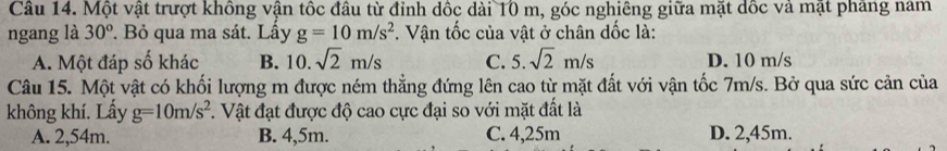 Một vật trượt không vận tốc đầu từ đỉnh dốc dài 10 m, góc nghiêng giữa mặt dốc và mật phang nam
ngang là 30^o. Bỏ qua ma sát. Lầy g=10m/s^2 *. Vận tốc của vật ở chân dốc là:
A. Một đáp số khác B. 10. sqrt(2)m/s C. 5. sqrt(2)m/s D. 10 m/s
Câu 15. Một vật có khối lượng m được ném thẳng đứng lên cao từ mặt đất với vận tốc 7m/s. Bở qua sức cản của
không khí. Lấy g=10m/s^2 7. Vật đạt được độ cao cực đại so với mặt đất là
A. 2,54m. B. 4,5m. C. 4,25m D. 2,45m.