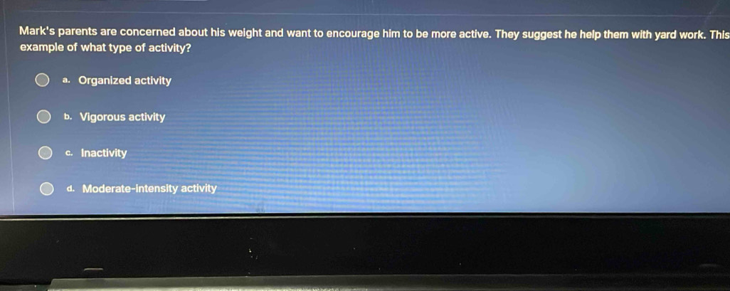 Mark's parents are concerned about his weight and want to encourage him to be more active. They suggest he help them with yard work. This
example of what type of activity?
a. Organized activity
b. Vigorous activity
c. Inactivity
d. Moderate-intensity activity