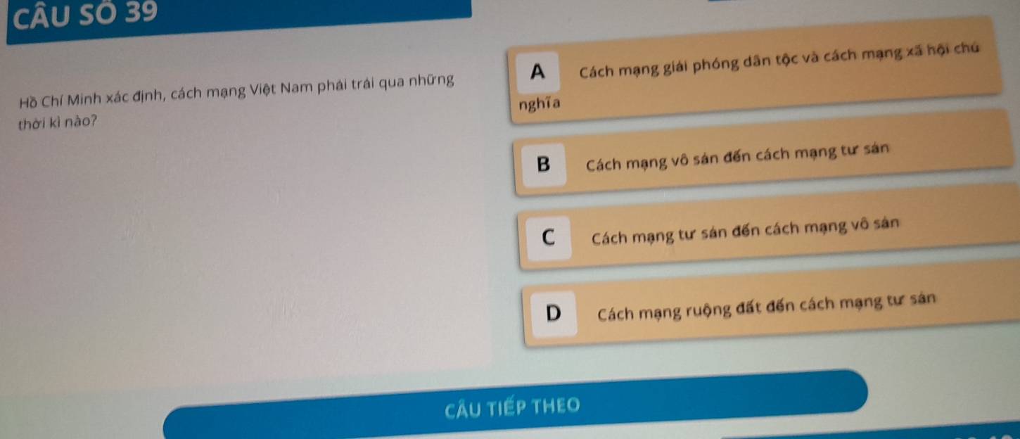 CÂU SÖ 39
Hồ Chí Minh xác định, cách mạng Việt Nam phái trái qua những A Cách mạng giải phóng dân tộc và cách mạng xã hội chú
nghĩa
thời kì nào?
B Cách mạng vô sản đến cách mạng tư sán
C Cách mạng tư sán đến cách mạng vô sản
D Cách mạng ruộng đất đến cách mạng tư sản
CÂU TIếP THEO