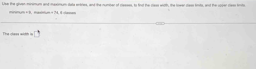 Use the given minimum and maximum data entries, and the number of classes, to find the class width, the lower class limits, and the upper class limits. 
minimum =9 , maximum =74 , 6 classes 
The class width is □.