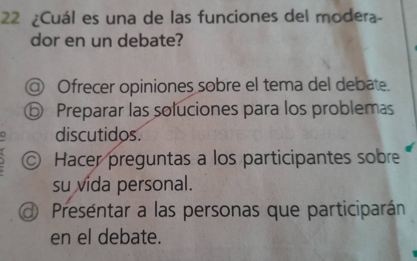 22 ¿Cuál es una de las funciones del modera-
dor en un debate?
@ Ofrecer opiniones sobre el tema del debate.
⑤ Preparar las soluciones para los problemas
discutidos.
◎ Hacer preguntas a los participantes sobre
su vida personal.
d Preséntar a las personas que participarán
en el debate.